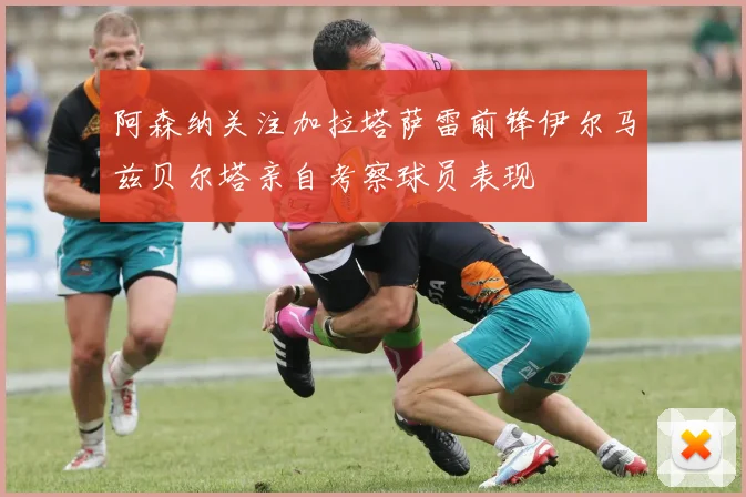 阿森纳关注加拉塔萨雷前锋伊尔马兹贝尔塔亲自考察球员表现