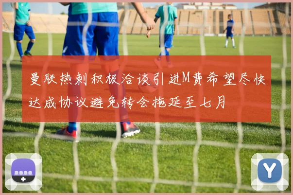 曼联热刺积极洽谈引进M费希望尽快达成协议避免转会拖延至七月