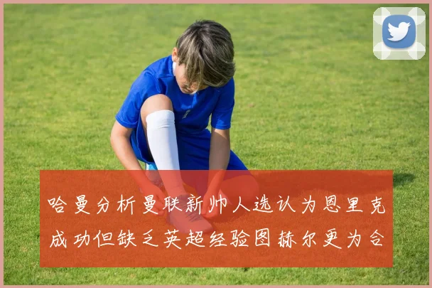 哈曼分析曼联新帅人选认为恩里克成功但缺乏英超经验图赫尔更为合适