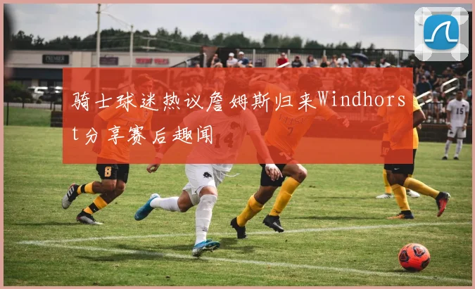 骑士球迷热议詹姆斯归来Windhorst分享赛后趣闻