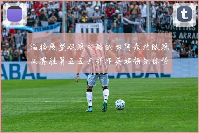温格展望双冠之路认为阿森纳欧冠决赛胜算五五开并在英超领先优势明显