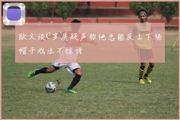 欧文谈C罗质疑声称他总能反击下场帽子戏法不惊讶