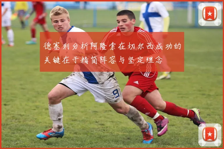 德塞利分析阿隆索在切尔西成功的关键在于精简阵容与坚定理念