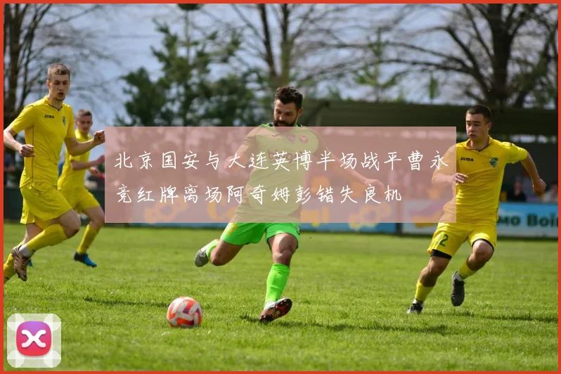 北京国安与大连英博半场战平曹永竞红牌离场阿奇姆彭错失良机
