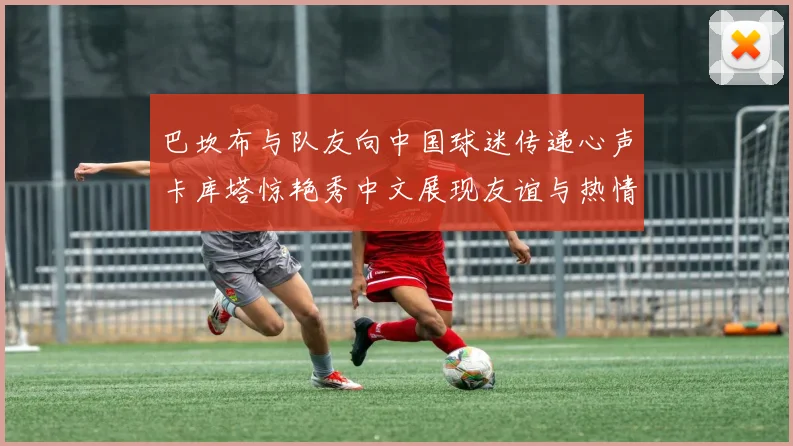 巴坎布与队友向中国球迷传递心声卡库塔惊艳秀中文展现友谊与热情