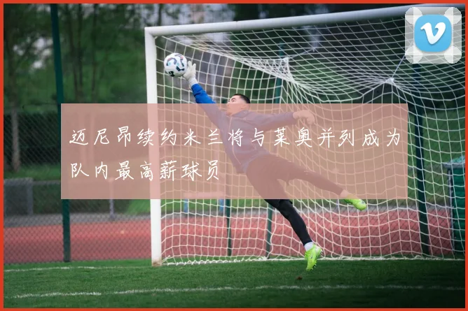 迈尼昂续约米兰将与莱奥并列成为队内最高薪球员