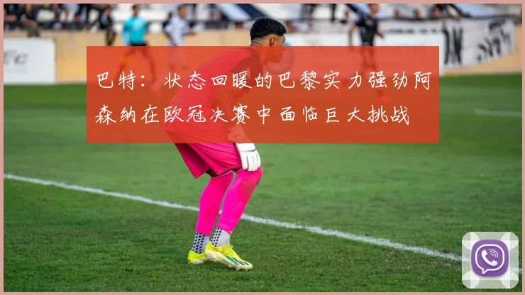 巴特：状态回暖的巴黎实力强劲阿森纳在欧冠决赛中面临巨大挑战